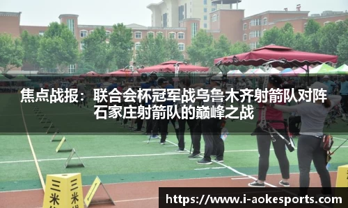焦点战报:联合会杯冠军战乌鲁木齐射箭队对阵石家庄射箭队的巅峰之战